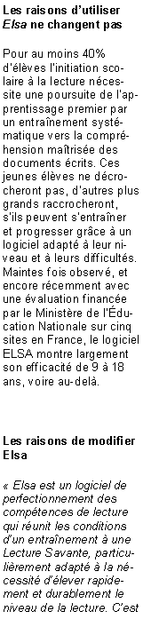 Zone de Texte: Les raisons dutiliser Elsa ne changent pasPour au moins 40% dlves linitiation scolaire  la lecture ncessite une poursuite de lapprentissage premier par un entranement systmatique vers la comprhension matrise des documents crits. Ces jeunes lves ne dcrocheront pas, dautres plus grands raccrocheront, sils peuvent sentraner et progresser grce  un logiciel adapt  leur niveau et  leurs difficults. Maintes fois observ, et encore rcemment avec une valuation finance par le Ministre de lducation Nationale sur cinq sites en France, le logiciel ELSA montre largement son efficacit de 9  18 ans, voire au-del.Les raisons de modifier Elsa Elsa est un logiciel de perfectionnement des comptences de lecture qui runit les conditions dun entranement  une Lecture Savante, particulirement adapt  la ncessit dlever rapidement et durablement le niveau de la lecture. Cest 