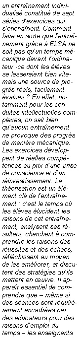 Zone de Texte: un entranement individualis constitu de sept sries dexercices qui senchanent. Comment faire en sorte que lentranement grce  ELSA ne soit pas quun temps mcanique devant lordinateur -ce dont les lves se lasseraient bien vite- mais une source de progrs rels, facilement valus ? En effet, notamment pour les conduites intellectuelles complexes, on sait bien quaucun entranement ne provoque des progrs de manire mcanique. Les exercices dveloppent de relles comptences au prix dune prise de conscience et dun rinvestissement. La thorisation est un lment cl de lentranement : cest le temps o les lves lucident les raisons de cet entranement, analysent ses rsultats, cherchent  comprendre les raisons des russites et des checs, rflchissent au moyen de les amliorer, et discutent des stratgies quils mettent en uvre. Il apparat essentiel de comprendre que  mme si des sances sont rgulirement encadres par des ducateurs pour des raisons demploi du temps  les enseignants 