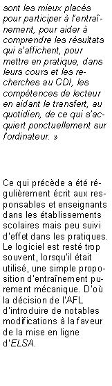 Zone de Texte: sont les mieux placs pour participer  lentranement, pour aider  comprendre les rsultats qui saffichent, pour mettre en pratique, dans leurs cours et les recherches au CDI, les comptences de lecteur en aidant le transfert, au quotidien, de ce qui sacquiert ponctuellement sur lordinateur. Ce qui prcde a t rgulirement crit aux responsables et enseignants dans les tablissements scolaires mais peu suivi deffet dans les pratiques. Le logiciel est rest trop souvent, lorsquil tait utilis, une simple proposition dentranement purement mcanique. Do la dcision de lAFL dintroduire de notables modifications  la faveur de la mise en ligne dELSA.