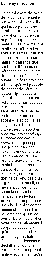 Zone de Texte: La dmystificationIl sagit dabord de sortir de la confusion entretenue autour du verbe lire, qui laisse penser que loralisation, mme vloce, dun texte, accompagne du questionnement sur les informations explicites quil contient sont suffisantes pour tre lecteur. Donc faire connatre, montrer ce que sont les diffrentes comptences en lecture est de premire ncessit, autant que faire savoir et affirmer quil est possible de passer de ltat de lecteur alphabtis  ltat de lecteur aux comptences remarquables, et den tirer bnfice sans attendre. Dans le cadre des contraintes scolaires traditionnelles lenjeu est diffr :  Exerce-toi dabord et nous verrons la suite que le cursus scolaire te rserve  ; ce qui suppose une projection dans lavenir qui soutiendrait laction en cours : apprendre aujourdhui pour exploiter ses connaissances demain. Si, socialement, cette projection ne dpend pas dun logiciel si bon soit-il, au moins, pour ce qui concerne la comprhension, lefficacit en lecture, pouvons-nous proposer une visibilit des comptences attendues. Donner  voir ce quun lecteur labore  partir dun texte comparativement  ce qui se passe lorsquon sen tient  lapprentissage alphabtis. Collgiens et lycens qui dchiffrent pour une comprhension approximative soutiennent quils 