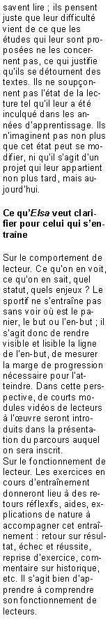 Zone de Texte: savent lire ; ils pensent juste que leur difficult vient de ce que les tudes qui leur sont proposes ne les concernent pas, ce qui justifie quils se dtournent des textes. Ils ne souponnent pas ltat de la lecture tel quil leur a t inculqu dans les annes dapprentissage. Ils nimaginent pas non plus que cet tat peut se modifier, ni quil sagit dun projet qui leur appartient non plus tard, mais aujourdhui.Ce quElsa veut clarifier pour celui qui sentraneSur le comportement de lecteur. Ce quon en voit, ce quon en sait, quel statut, quels enjeux ? Le sportif ne sentrane pas sans voir o est le panier, le but ou len-but ; il sagit donc de rendre visible et lisible la ligne de len-but, de mesurer la marge de progression ncessaire pour latteindre. Dans cette perspective, de courts modules vidos de lecteurs  luvre seront introduits dans la prsentation du parcours auquel on sera inscrit.Sur le fonctionnement de lecteur. Les exercices en cours dentranement donneront lieu  des retours rflexifs, aides, explications de nature  accompagner cet entranement : retour sur rsultat, chec et russite, reprise dexercice, commentaire sur historique, etc. Il sagit bien dapprendre  comprendre son fonctionnement de lecteurs.
