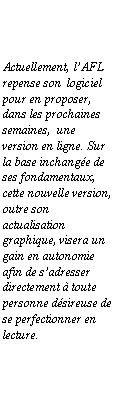 Zone de Texte: Actuellement, lAFL repense son  logiciel pour en proposer, dans les prochaines semaines,  une version en ligne. Sur la base inchange de ses fondamentaux, cette nouvelle version, outre son actualisation graphique, visera un gain en autonomie afin de sadresser directement  toute personne dsireuse de se perfectionner en lecture.