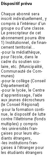 Zone de Texte: Dispositif prvuChaque abonn sera inscrit individuellement, y compris  lintrieur dun groupe ou dune classe. Le prescripteur de cet abonnement pourra tre1) Institutionnel, de financement territorial... -pour la mdiathque, pour lcole, dans le cadre du soutien scolaire, etc. (Municipalit, Communaut de Communes) -pour le collge (Conseil Dpartemental)-pour le lyce, le Centre dapprentissage, laide aux jeunes dcrocheurs (le Conseil Rgional)-pour la formation continue, le dispositif de lutte contre lillettrisme (fonds multiples) y compris -les universits franaises pour leurs tudiants trangers,-les institutions franaises  ltranger pour les tudiants trangers 
