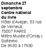 Zone de Texte: Dimanche 27septembreCentre nationaldu livre
Htel dAvejan, 53 rue de Verneuil,75007 PARIS
Mtro Muse dOrsay | Solfrino
De 9h30  17h30