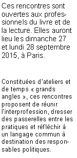 Zone de Texte: Ces rencontres sont ouvertes aux professionnels du livre et de la lecture. Elles auront lieu les dimanche 27 et lundi 28 septembre 2015,  Paris.Constitues d'ateliers et de temps  grands angles , ces rencontres proposent de runir linterprofession, dresser des passerelles entre les pratiques et rflchir  un langage commun  destination des responsables politiques. 