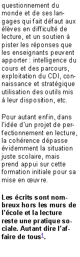 Zone de Texte: questionnement du monde et de ses langages qui fait dfaut aux lves en difficult de lecture, et un soutien  pister les rponses que les enseignants peuvent apporter : intelligence du cours et des parcours, exploitation du CDI, connaissance et stratgique utilisation des outils mis  leur disposition, etc.Pour autant enfin, dans lide dun projet de perfectionnement en lecture, la cohrence dpasse videmment la situation juste scolaire, mais prend appui sur cette formation initiale pour sa mise en uvre. Les crits sont nombreux hors les murs de lcole et la lecture reste une pratique sociale. Autant dire laffaire de tous1.
