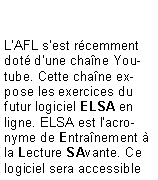 Zone de Texte: L'AFL s'est rcemment dot d'une chane Youtube. Cette chane expose les exercices du futur logiciel ELSA en ligne. ELSA est l'acronyme de Entranement  la Lecture SAvante. Ce logiciel sera accessible 