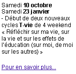 Zone de Texte: Samedi 10 octobreSamedi 23 janvier- Dbut de deux nouveaux cycles T-vie de 4 weekend Rflchir sur ma vie, sur la vie et sur les effets de lducation (sur moi, de moi sur les autres) Pour en savoir plus...