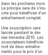 Zone de Texte: dans les prochains mois. Le principe sera de s'inscrire pour bnficier d'un entranement complet.Une souscription sera lance pendant le dernier trimestre 2015. Les souscripteurs bnficieront de deux entranements pour le prix d'un.